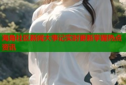 海角社区新闻大事记实时更新掌握热点资讯