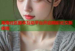 海角社区剧本互动平台开启精彩社交新体验