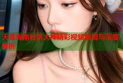 天涯海角社区大神精彩视频集锦与深度解析