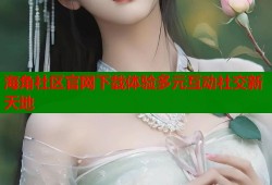 海角社区官网下载体验多元互动社交新天地