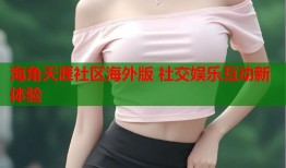 海角天涯社区海外版 社交娱乐互动新体验