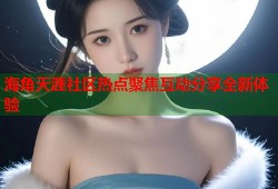 海角天涯社区热点聚焦互动分享全新体验