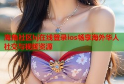 海角社区hj在线登录ios畅享海外华人社交与视频资源