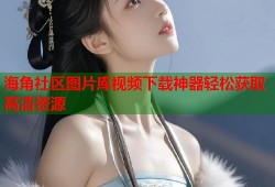 海角社区图片库视频下载神器轻松获取高清资源