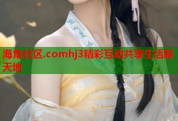 海角社区.comhj3精彩互动共享生活新天地