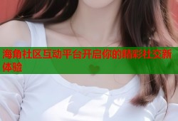 海角社区互动平台开启你的精彩社交新体验