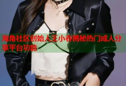 海角社区创始人王小春揭秘热门成人分享平台功能