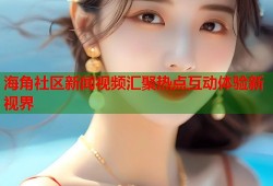 海角社区新闻视频汇聚热点互动体验新视界