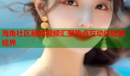 海角社区新闻视频汇聚热点互动体验新视界