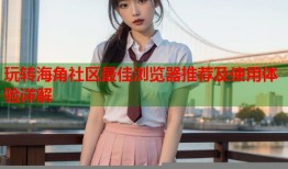 玩转海角社区最佳浏览器推荐及使用体验详解
