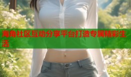 海角社区互动分享平台打造专属精彩生活