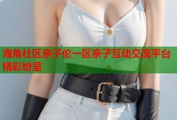 海角社区亲子伦一区亲子互动交流平台精彩纷呈