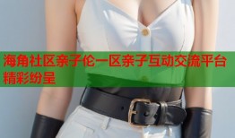 海角社区亲子伦一区亲子互动交流平台精彩纷呈