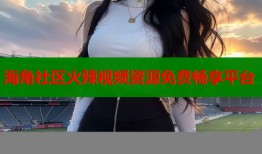 海角社区火辣视频资源免费畅享平台