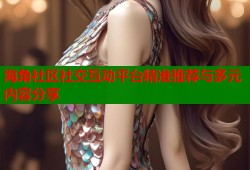 海角社区社交互动平台精准推荐与多元内容分享