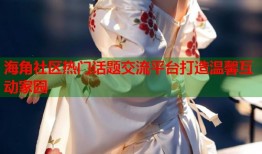 海角社区热门话题交流平台打造温馨互动家园