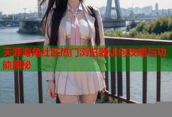 天涯海角社区热门浏览器访问攻略与功能揭秘