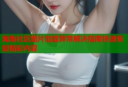 海角社区图片加载异常解决指南快速恢复精彩内容