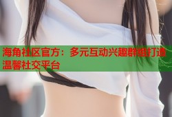 海角社区官方：多元互动兴趣群组打造温馨社交平台