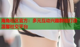 海角社区官方：多元互动兴趣群组打造温馨社交平台