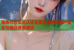 海角社区实名认证全面升级保障用户安全与信任体系建设