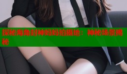 探秘海角封神妈妈拍摄地：神秘场景揭秘