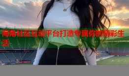海角社区互动平台打造专属你的精彩生活