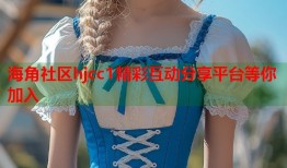 海角社区hjcc1精彩互动分享平台等你加入