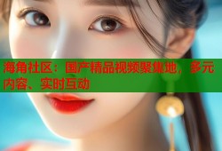 海角社区：国产精品视频聚集地，多元内容、实时互动