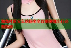 海角社区火车站服务全攻略便捷出行必备指南