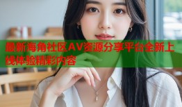 最新海角社区AV资源分享平台全新上线体验精彩内容