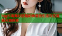 hjgf3海角社区精彩纷呈的生活与交流新天地探索