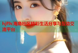 hjf9c海角社区精彩生活分享与互动交流平台