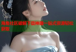 海角社区破解下载神器一站式资源轻松获取