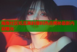 海角社区吃瓜黑料爆料热点揭秘最新内幕曝光