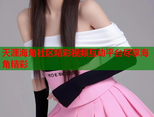 天涯海角社区精彩视频互动平台尽享海角精彩