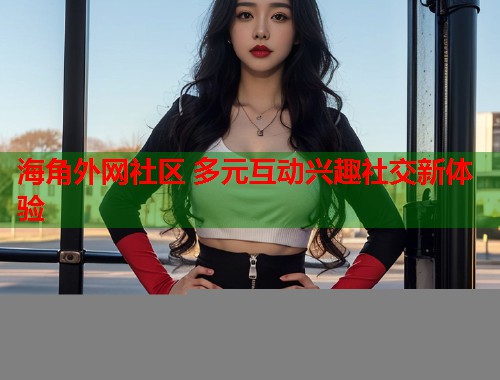 海角外网社区 多元互动兴趣社交新体验