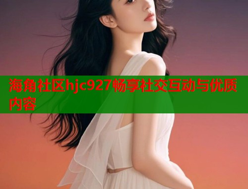 海角社区hjc927畅享社交互动与优质内容