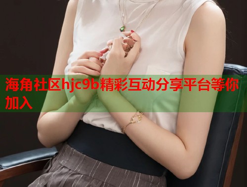 海角社区hjc9b精彩互动分享平台等你加入