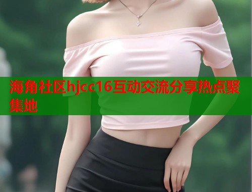 海角社区hjcc16互动交流分享热点聚集地