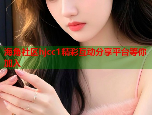 海角社区hjcc1精彩互动分享平台等你加入
