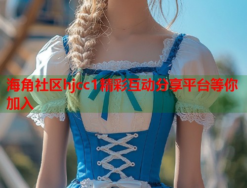 海角社区hjcc1精彩互动分享平台等你加入