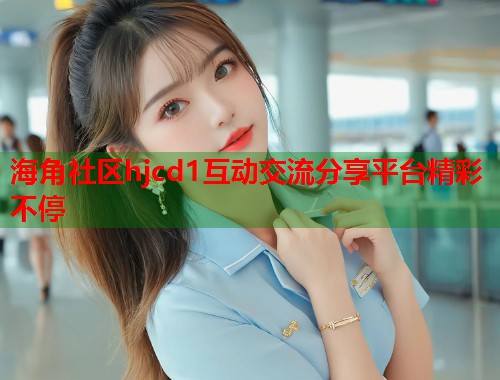 海角社区hjcd1互动交流分享平台精彩不停
