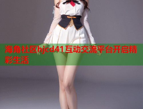 海角社区hjcd41互动交流平台开启精彩生活
