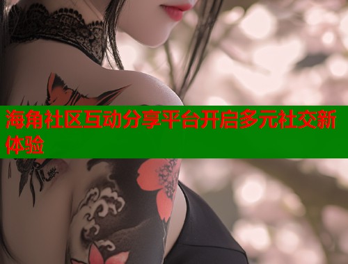海角社区互动分享平台开启多元社交新体验