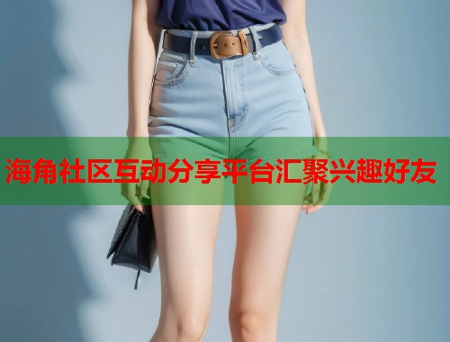 海角社区互动分享平台汇聚兴趣好友
