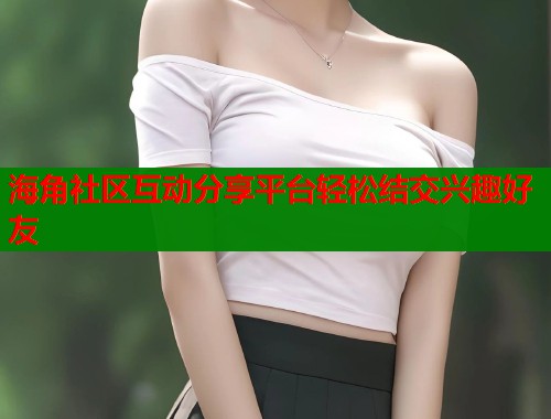 海角社区互动分享平台轻松结交兴趣好友