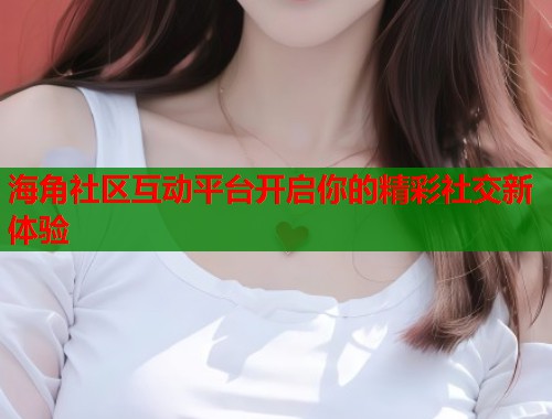 海角社区互动平台开启你的精彩社交新体验