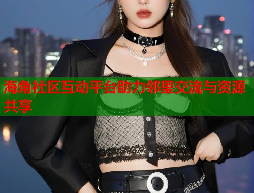 海角社区互动平台助力邻里交流与资源共享