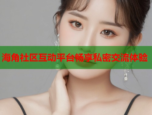 海角社区互动平台畅享私密交流体验
